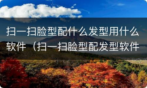 扫一扫脸型配什么发型用什么软件（扫一扫脸型配发型软件有哪些）