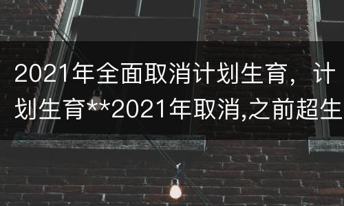 2021年全面取消计划生育，计划生育**2021年取消,之前超生的会追