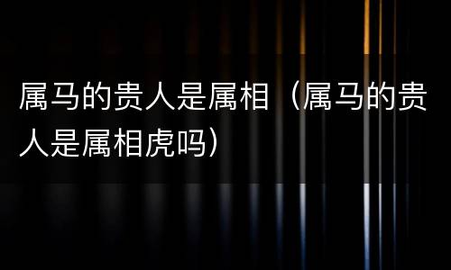 属马的贵人是属相（属马的贵人是属相虎吗）