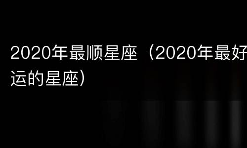 2020年最顺星座（2020年最好运的星座）