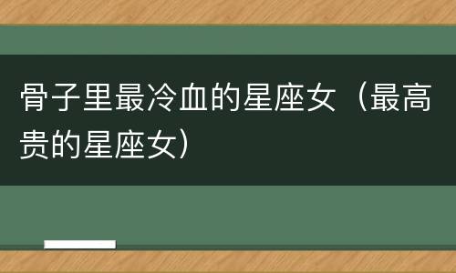 骨子里最冷血的星座女（最高贵的星座女）