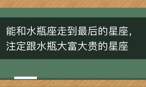 能和水瓶座走到最后的星座，注定跟水瓶大富大贵的星座