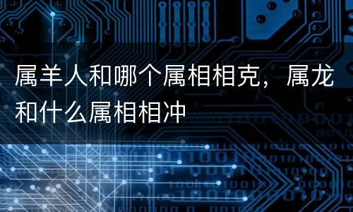 属羊人和哪个属相相克，属龙和什么属相相冲