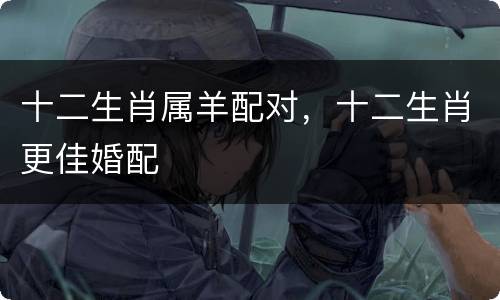 十二生肖属羊配对，十二生肖更佳婚配