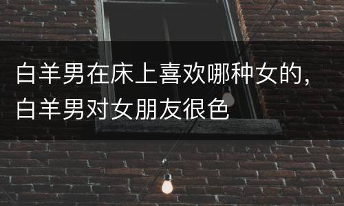 白羊男在床上喜欢哪种女的，白羊男对女朋友很色