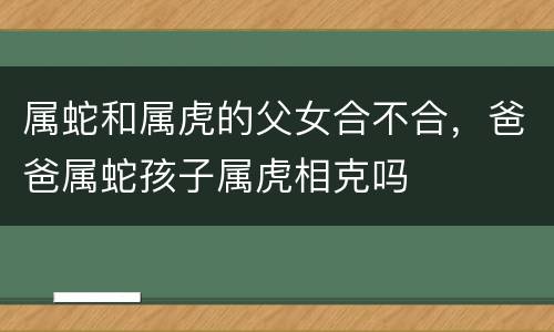 属蛇和属虎的父女合不合，爸爸属蛇孩子属虎相克吗