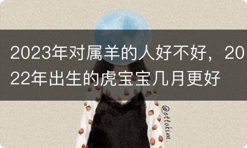 2023年对属羊的人好不好，2022年出生的虎宝宝几月更好