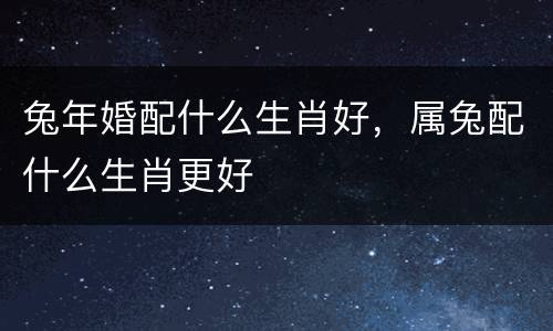 兔年婚配什么生肖好，属兔配什么生肖更好