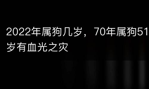2022年属狗几岁，70年属狗51岁有血光之灾