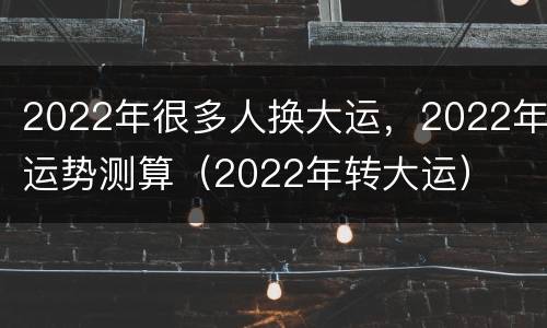 2022年很多人换大运，2022年运势测算（2022年转大运）