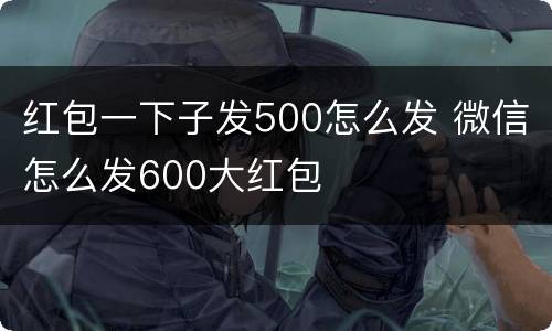 红包一下子发500怎么发 微信怎么发600大红包