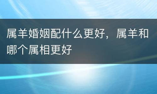 属羊婚姻配什么更好，属羊和哪个属相更好