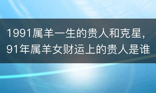 1991属羊一生的贵人和克星，91年属羊女财运上的贵人是谁