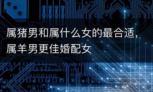 属猪男和属什么女的最合适，属羊男更佳婚配女