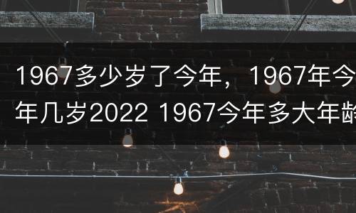1967多少岁了今年，1967年今年几岁2022 1967今年多大年龄2021