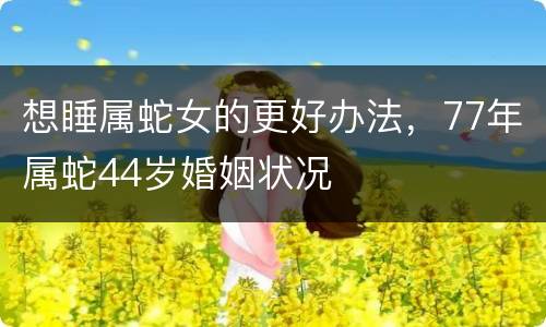 想睡属蛇女的更好办法，77年属蛇44岁婚姻状况