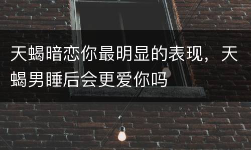 天蝎暗恋你最明显的表现，天蝎男睡后会更爱你吗