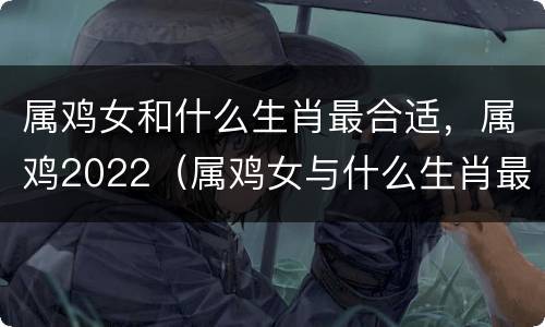 属鸡女和什么生肖最合适，属鸡2022（属鸡女与什么生肖最配）
