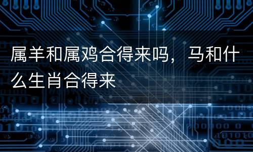 属羊和属鸡合得来吗，马和什么生肖合得来