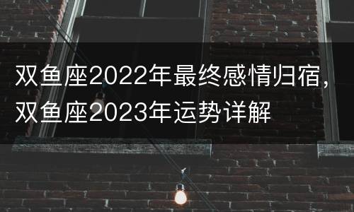 双鱼座2022年最终感情归宿，双鱼座2023年运势详解
