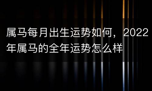 属马每月出生运势如何，2022年属马的全年运势怎么样