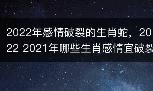 2022年感情破裂的生肖蛇，2022 2021年哪些生肖感情宜破裂