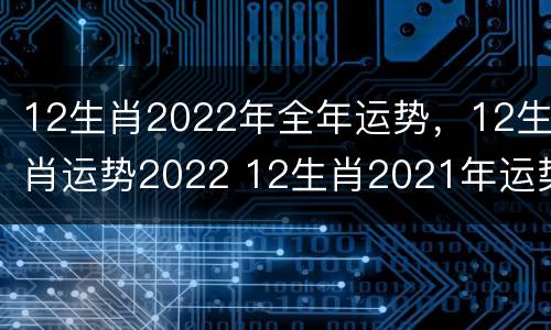 12生肖2022年全年运势，12生肖运势2022 12生肖2021年运势大全