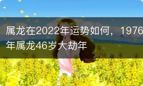 属龙在2022年运势如何，1976年属龙46岁大劫年