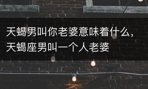 天蝎男叫你老婆意味着什么，天蝎座男叫一个人老婆