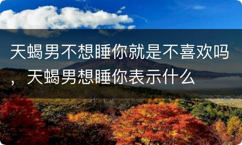 天蝎男不想睡你就是不喜欢吗，天蝎男想睡你表示什么
