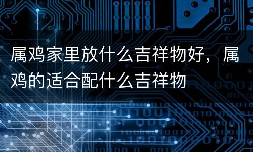 属鸡家里放什么吉祥物好，属鸡的适合配什么吉祥物