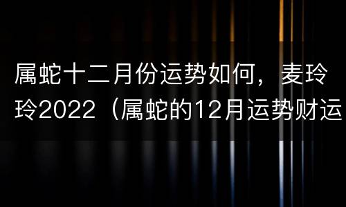 属蛇十二月份运势如何，麦玲玲2022（属蛇的12月运势财运）