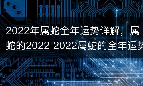 2022年属蛇全年运势详解，属蛇的2022 2022属蛇的全年运势怎么样