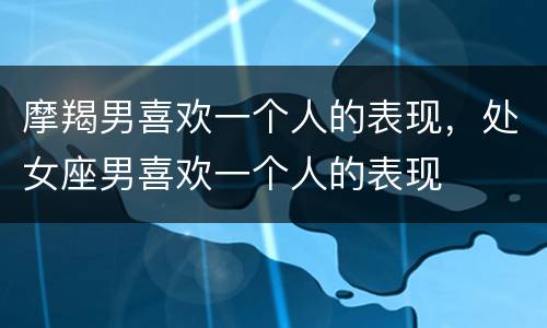 摩羯男喜欢一个人的表现，处女座男喜欢一个人的表现