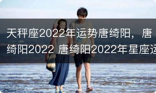 天秤座2022年运势唐绮阳，唐绮阳2022 唐绮阳2022年星座运势详解