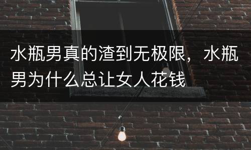水瓶男真的渣到无极限，水瓶男为什么总让女人花钱