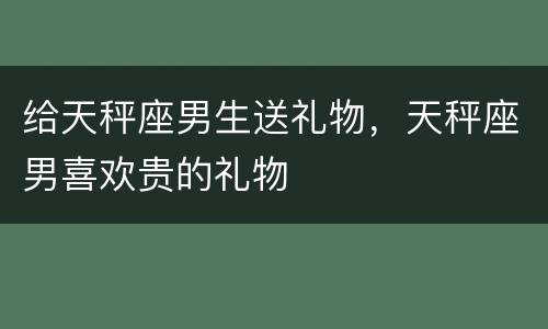 给天秤座男生送礼物，天秤座男喜欢贵的礼物