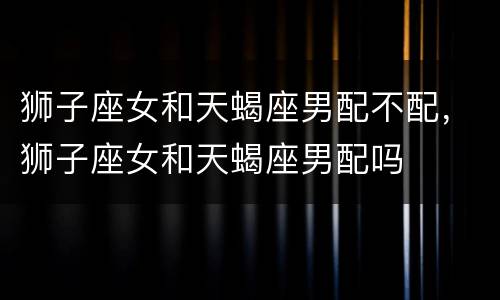 狮子座女和天蝎座男配不配，狮子座女和天蝎座男配吗