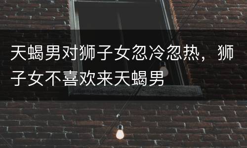 天蝎男对狮子女忽冷忽热，狮子女不喜欢来天蝎男