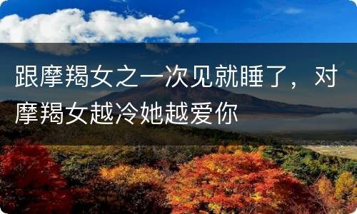 跟摩羯女之一次见就睡了，对摩羯女越冷她越爱你