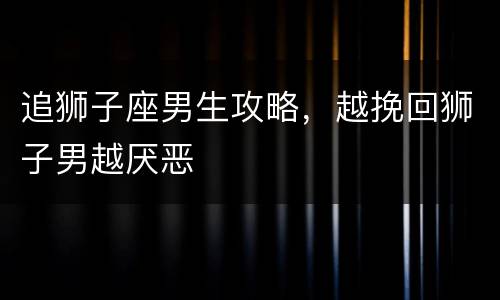 追狮子座男生攻略，越挽回狮子男越厌恶