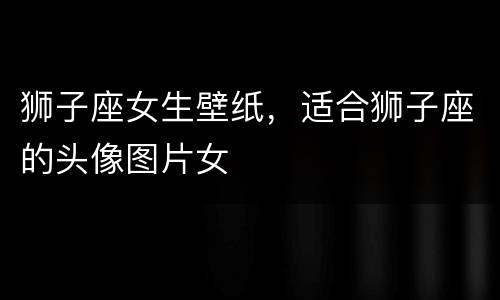狮子座女生壁纸，适合狮子座的头像图片女