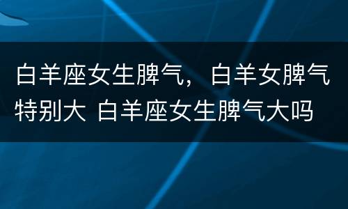 白羊座女生脾气，白羊女脾气特别大 白羊座女生脾气大吗