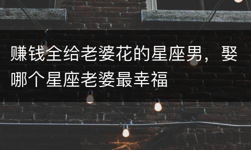 赚钱全给老婆花的星座男，娶哪个星座老婆最幸福