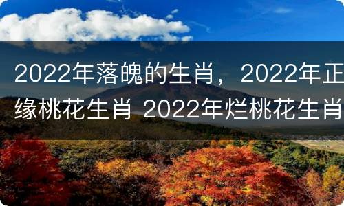 2022年落魄的生肖，2022年正缘桃花生肖 2022年烂桃花生肖