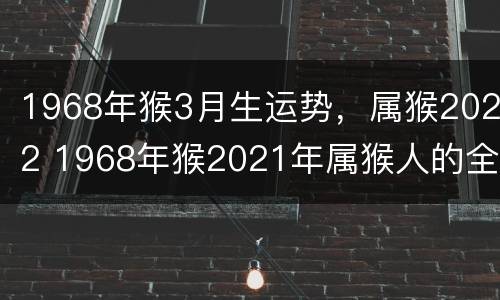 1968年猴3月生运势，属猴2022 1968年猴2021年属猴人的全年运势