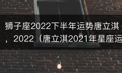 狮子座2022下半年运势唐立淇，2022（唐立淇2021年星座运势狮子）