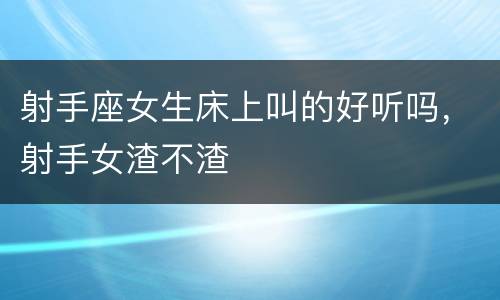 射手座女生床上叫的好听吗，射手女渣不渣