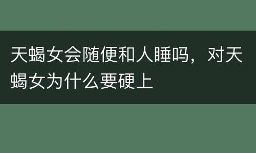 天蝎女会随便和人睡吗，对天蝎女为什么要硬上