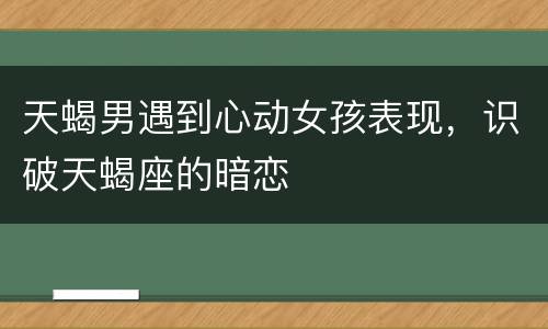 天蝎男遇到心动女孩表现，识破天蝎座的暗恋